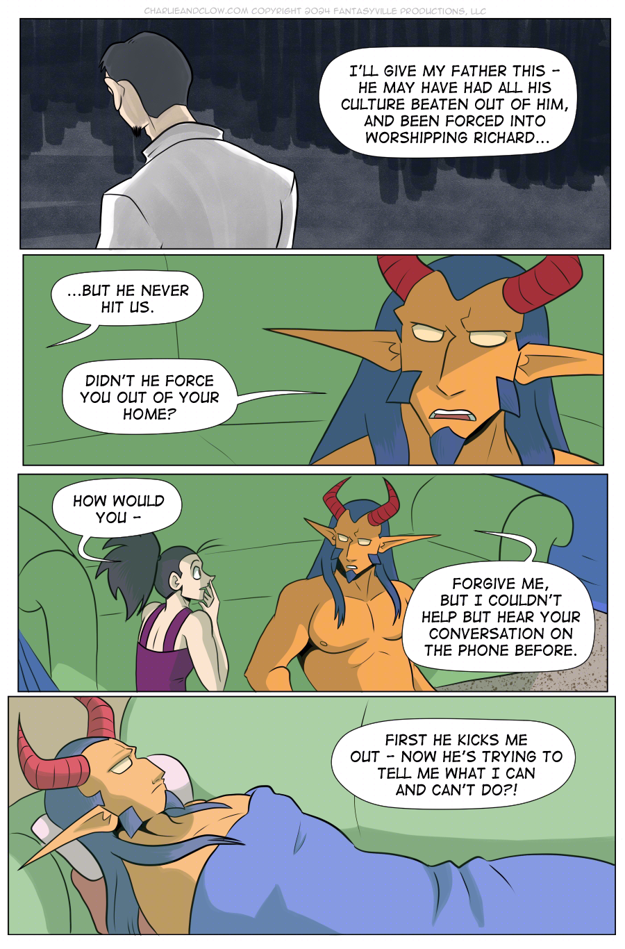 PAGE 105

PANEL 1: Wide panel. We see a man with his back to the viewer. Vanita narrates.

VANITA: I'll give my father this - he may have had all his culture beaten out of him, and been forced into worshipping Richard...

PANEL 2: Cut back to present day. Close-in on King whose expression turns stern.

VANITA (off-panel): ...but he never hit us.

KING: Didn't he force you out of your home?

PANEL 3: Wide panel. Vanita is startled to hear this, but knows it's true. King, serious, replies.

VANITA: How would you -

KING: Forgive me, but I couldn't help but hear your conversation on the phone before.

PANEL 4: Flash back to when King was laying on the couch. Their eyes are wide open as they heard Vanita from another room.

VANITA (off-panel): First he kicks me out - now he's trying to tell me what I can and can't do?!