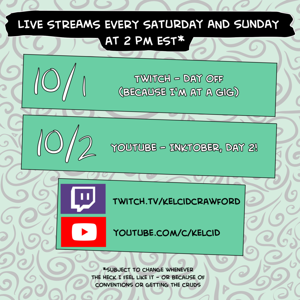 live streams every saturday and sunday at 2 pm est*. One block says "10/1 Twitch - Day off (because I'm at a gig)." The second block says "10/2 Youtube - Inktober, Day 2!" The bottom block said twitch.tv/kelcidcrawford and youtube.com/c/kelcid. *subject to change whenever the heck I feel like it - or because of conventions or the cruds.