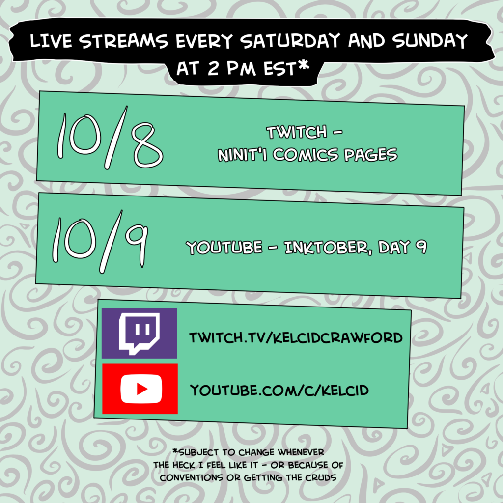 live streams every saturday and sunday at 2 pm est*. One block says 10/8 Twitch - Ninit'i Comics Pages. The second block says 10/9 YouTube - Inktober, Day 9. The bottom block said twitch.tv/kelcidcrawford and youtube.com/c/kelcid. *subject to change whenever the heck I feel like it - or because of conventions or the cruds.