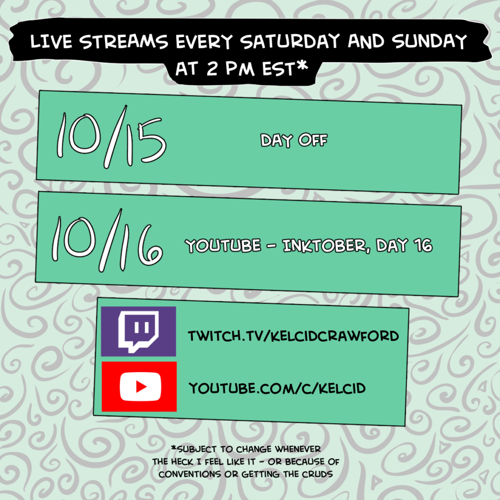 live streams every saturday and sunday at 2 pm est*. One block says 10/15 Day off. The second block says 10/16 YouTube - Inktober, Day 16. The bottom block said twitch.tv/kelcidcrawford and youtube.com/c/kelcid. *subject to change whenever the heck I feel like it - or because of conventions or the cruds.