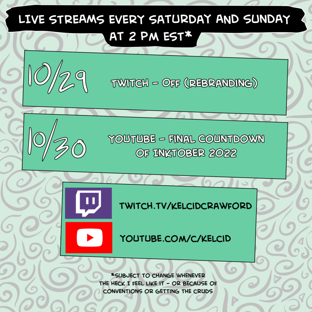 live streams every saturday and sunday at 2 pm est*. 10/29 Twitch - off (rebranding). 10/30 YouTube - Final Countdown of Inktober 2022. The bottom block said twitch.tv/kelcidcrawford and youtube.com/c/kelcid. *subject to change whenever the heck I feel like it - or because of conventions or the cruds.