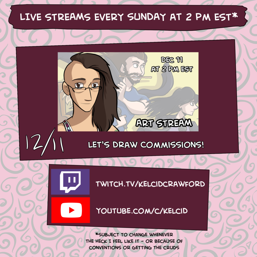 live streams every sunday at 2 pm EST unless i'm at a convention or sick with the cruds. Next stream is December 11. Let's Draw commissions! Watch on Youtube at kelcid