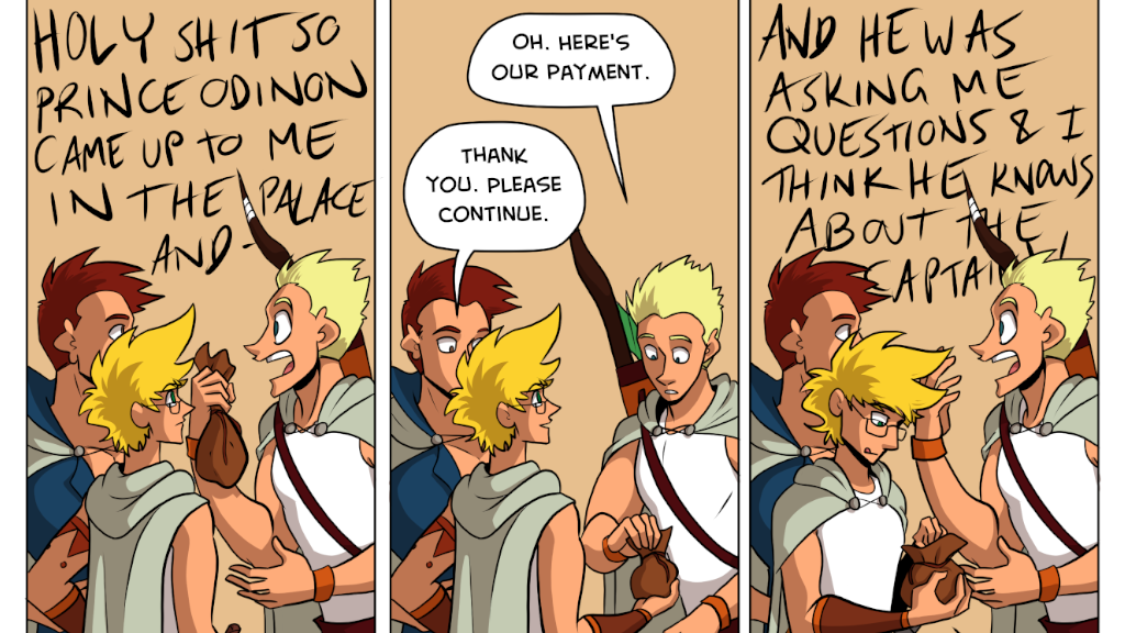 3 comics panels, all showing the same angle of a young blonde man talking to his two friends - a young man with brown hair and a young genderqueer person with blonde hair and glasses.
Panel 1: Daniel says, "HOLY SHIT SO PRINCE ODINON CAME UP TO ME IN THE PALACE AND -
Panel 2: Daniel passes a bag to Jamie the genderqueer one. Daniel says, "Oh. Here's our payment." Jamie says, "Thank you. Please continue."
Panel 3: Daniel goes back to screaming as Jamie counts coins out of the bag. Daniel says, "AND HE WAS ASKING ME QUESTIONS AND I THINK HE KNOWS ABOUT THE CAPTAIN!"